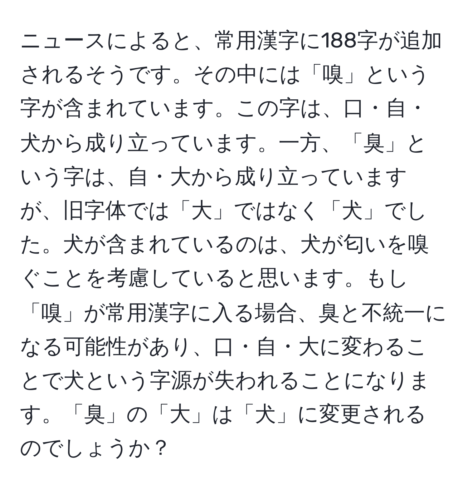 ニュースによると、常用漢字に188字が追加されるそうです。その中には「嗅」という字が含まれています。この字は、口・自・犬から成り立っています。一方、「臭」という字は、自・大から成り立っていますが、旧字体では「大」ではなく「犬」でした。犬が含まれているのは、犬が匂いを嗅ぐことを考慮していると思います。もし「嗅」が常用漢字に入る場合、臭と不統一になる可能性があり、口・自・大に変わることで犬という字源が失われることになります。「臭」の「大」は「犬」に変更されるのでしょうか？