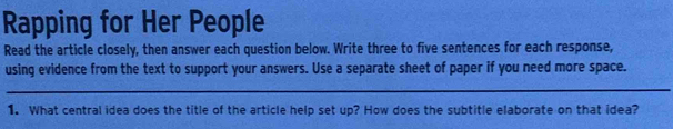 Rapping for Her People 
Read the article closely, then answer each question below. Write three to five sentences for each response, 
using evidence from the text to support your answers. Use a separate sheet of paper if you need more space. 
_ 
1. What central idea does the title of the article help set up? How does the subtitle elaborate on that idea?