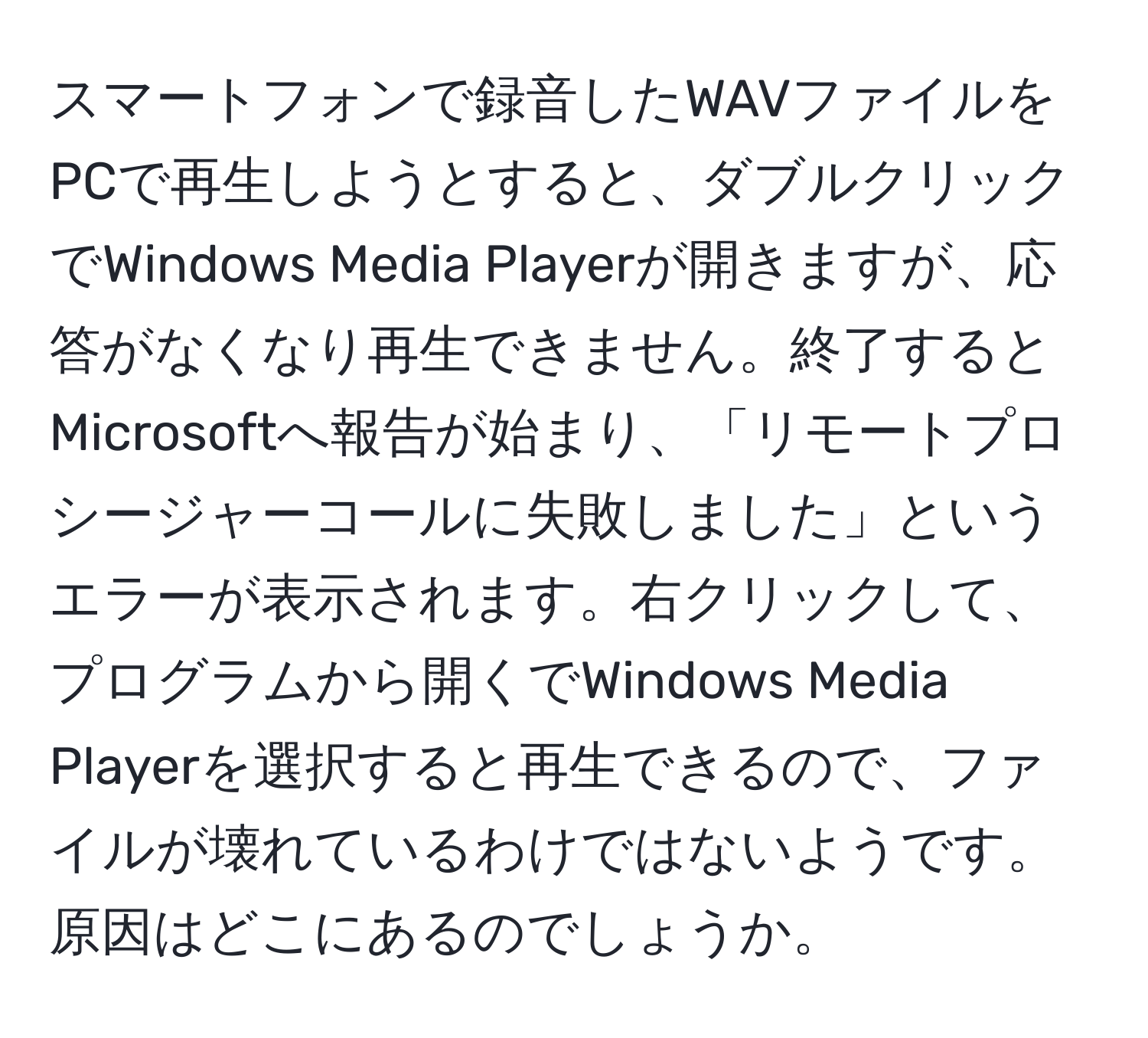 スマートフォンで録音したWAVファイルをPCで再生しようとすると、ダブルクリックでWindows Media Playerが開きますが、応答がなくなり再生できません。終了するとMicrosoftへ報告が始まり、「リモートプロシージャーコールに失敗しました」というエラーが表示されます。右クリックして、プログラムから開くでWindows Media Playerを選択すると再生できるので、ファイルが壊れているわけではないようです。原因はどこにあるのでしょうか。