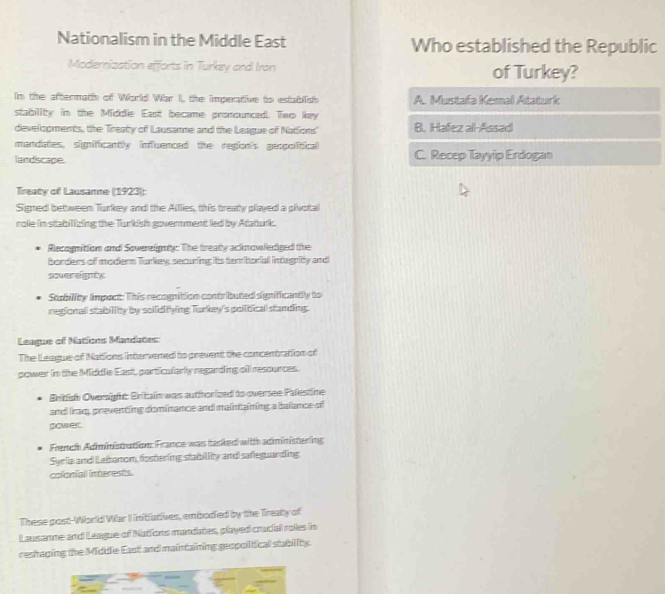 Nationalism in the Middle East Who established the Republic
Moderization effarts in Turkey and Iran of Turkey?
In the aftermath of World War II, the imperative to establish A. Mustafa Kemal Ataturk
stability in the Middlie East became pronounced. Two key
developments, the Treaty of Lausanne and the League of Nations' B. Hafez all-Assad
mandates, slimificantly inffuenced the redon's geopolitical
landiscape. C. Recep Tayyip Erdogan
Treaty of Lausanne (1923):
Signed between Turkey and the Alllies, this treaty played a pluotal
role in stabilizing the Turkish governmentled by Ataturk.
Recognition and Sovereigty: The treatly acknowlediged the
borders of modern Turkey, securing its temritoriall integrity and
svereigty
Stability limpact: This recognition contributed significantly to
regional stability by sollidifying Turkey's political standing.
League of Nations Mandates:
The League of Nations intervened to prevent the concentration of
power in the Middle East, particularly regarding oll resounces.
British Oversight: Britain was authorized to oversee Palestine
and Iraq, preventing dominance and maintaining a ballance of
pawer.
French Administration: France was tasked with administering
Syria and Lebanom, fastering stability and safeguanding:
colonial interests
These post-World War II iniblatives, embodled by the Treaty of
Lausanne and League of Nations mandaties, played crucial roles in
reshaping the Middlie East and maintaining geopoitical stability.