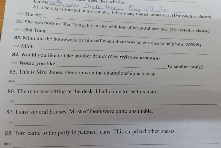 Unless tees, they will die. 
_ 
_ 
_ 
81. The city is located in my country. It has many tourist attractions. (Use relative clause) 
The city 
. 
_ 
82. She was born in Nha Trang. It is a city with lots of beautiful beaches. (Use relative clause) 
Nha Trang 
. 
_ 
83. Minh did the homework by himself when there was no one else to help him. (OWN) 
Minh 
. 
84. Would you like to take another drink? (Use reflexive pronoun) 
Would you like _to another drink? 
85. This is Mrs. Jones. Her son won the championship last year 
_ 
= 
86. The man was sitting at the desk. I had come to see this man 
_ 
87. I saw several houses. Most of them were quite unsuitable. 
_ 
88. Tom came to the party in patched jeans. This surprised other guests. 
_