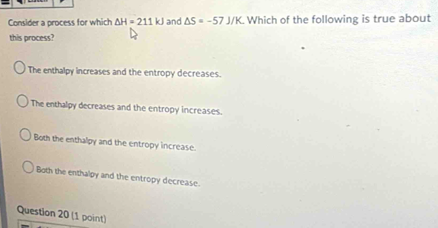 Consider a process for which △ H=211kJ and △ S=-57J/K. Which of the following is true about
this process?
The enthalpy increases and the entropy decreases.
The enthalpy decreases and the entropy increases.
Both the enthalpy and the entropy increase.
Both the enthalpy and the entropy decrease.
Question 20 (1 point)