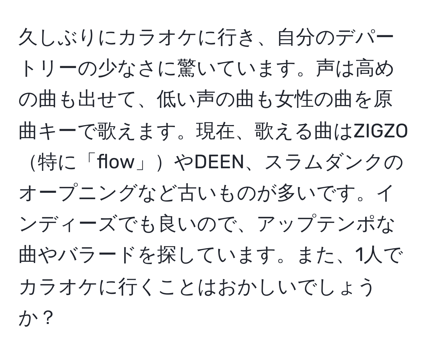 久しぶりにカラオケに行き、自分のデパートリーの少なさに驚いています。声は高めの曲も出せて、低い声の曲も女性の曲を原曲キーで歌えます。現在、歌える曲はZIGZO特に「flow」やDEEN、スラムダンクのオープニングなど古いものが多いです。インディーズでも良いので、アップテンポな曲やバラードを探しています。また、1人でカラオケに行くことはおかしいでしょうか？