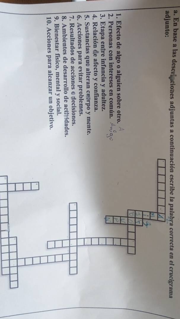 En base a las descriaciones adjuntas a continuación escribe la palabra correcta en el crucigrama 
adjunto: 
1. Efecto de algo o alguien sobre otro. 
2. Personas con intereses en común. 
3. Etapa entre infancia y adultez. 
4. Relación de afecto y confianza. 
5. Sustancias que alteran cuerpo y mente. 
6. Acciones para evitar problemas. 
7. Resultados de acciones o decisiones. 
8. Ambientes de desarrollo de actividades. 
9. Bienestar físico, mental y social. 
10. Acciones para alcanzar un objetivo.