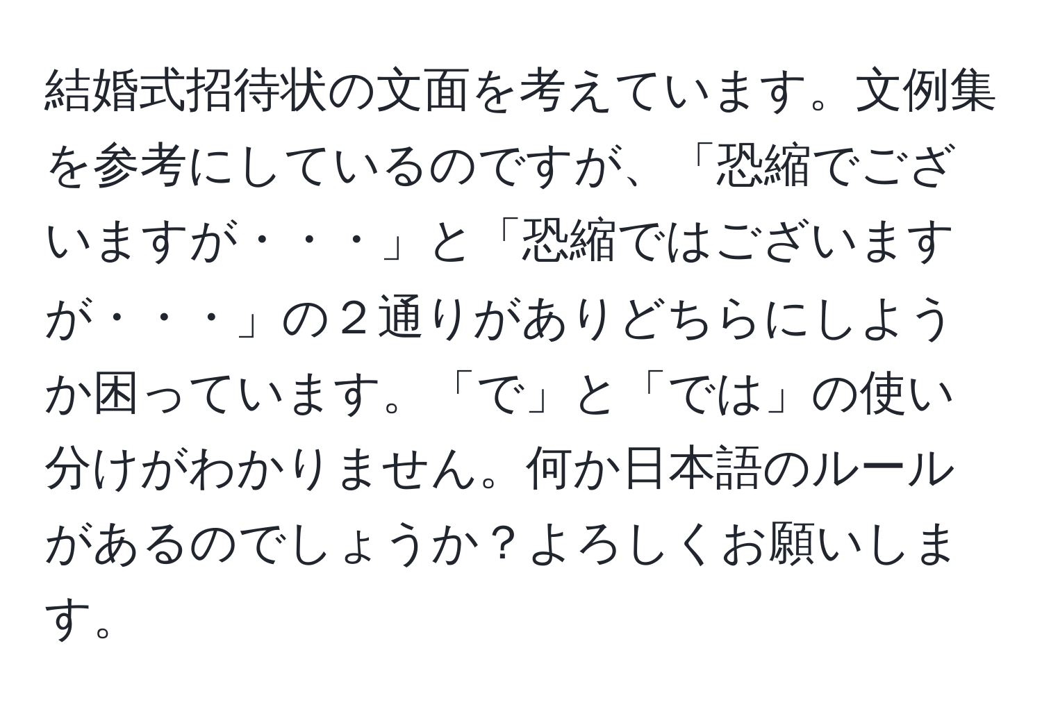 結婚式招待状の文面を考えています。文例集を参考にしているのですが、「恐縮でございますが・・・」と「恐縮ではございますが・・・」の２通りがありどちらにしようか困っています。「で」と「では」の使い分けがわかりません。何か日本語のルールがあるのでしょうか？よろしくお願いします。