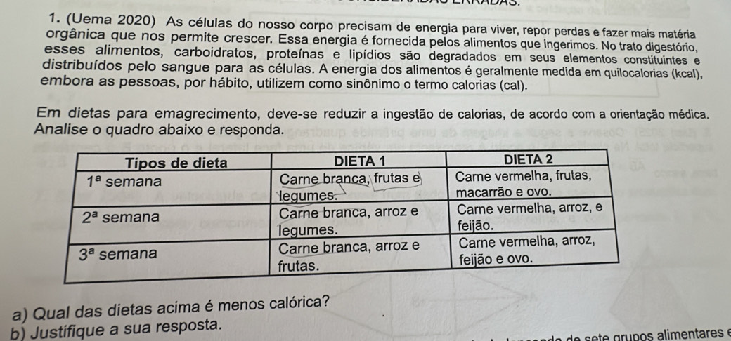 (Uema 2020) As células do nosso corpo precisam de energia para viver, repor perdas e fazer mais matéria
orgânica que nos permite crescer. Essa energia é fornecida pelos alimentos que ingerimos. No trato digestório,
esses alimentos, carboidratos, proteínas e lipídios são degradados em seus elementos constituintes e
distribuídos pelo sangue para as células. A energia dos alimentos é geralmente medida em quilocalorias (kcal),
embora as pessoas, por hábito, utilizem como sinônimo o termo calorias (cal).
Em dietas para emagrecimento, deve-se reduzir a ingestão de calorias, de acordo com a orientação médica.
Analise o quadro abaixo e responda.
a) Qual das dietas acima é menos calórica?
b) Justifique a sua resposta.
de     e  grupos alimentares é