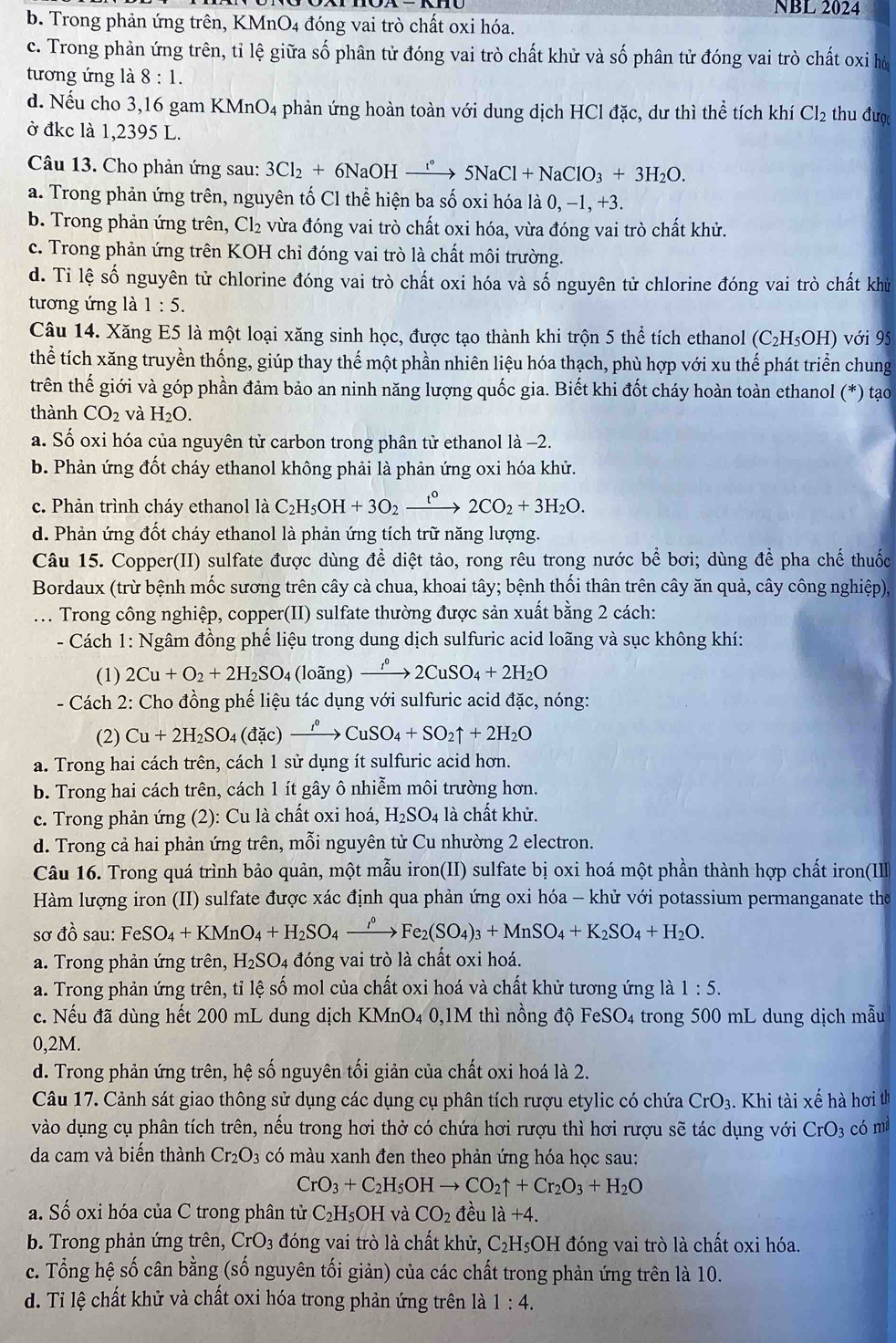 NBL 2024
b. Trong phản ứng trên, KMnO4 đóng vai trò chất oxi hóa.
c. Trong phản ứng trên, tỉ lệ giữa số phân tử đóng vai trò chất khử và số phân tử đóng vai trò chất oxi hó
tương ứng là 8:1.
d. Nếu cho 3,16 gam KMnO4 phản ứng hoàn toàn với dung dịch HCl đặc, dư thì thể tích khí Cl_2 thu được
ở đkc là 1,2395 L.
Câu 13. Cho phản ứng sau: 3Cl_2+6NaOHxrightarrow l°5NaCl+NaClO_3+3H_2O.
a. Trong phản ứng trên, nguyên tố Cl thể hiện ba số oxi hóa là 0, −1, +3.
b. Trong phản ứng trên, Cl₂ vừa đóng vai trò chất oxi hóa, vừa đóng vai trò chất khử.
c. Trong phản ứng trên KOH chỉ đóng vai trò là chất môi trường.
d. Tỉ lệ số nguyên tử chlorine đóng vai trò chất oxi hóa và số nguyên tử chlorine đóng vai trò chất khử
tương ứng là 1:5.
Câu 14. Xăng E5 là một loại xăng sinh học, được tạo thành khi trộn 5 thể tích ethanol (C_2H_5OH) với 95
thể tích xăng truyền thống, giúp thay thế một phần nhiên liệu hóa thạch, phù hợp với xu thế phát triển chung
trên thế giới và góp phần đảm bảo an ninh năng lượng quốc gia. Biết khi đốt cháy hoàn toàn ethanol (*) tạo
thành CO_2 và H_2O.
a. Số oxi hóa của nguyên tử carbon trong phân tử ethanol là -2.
b. Phản ứng đốt cháy ethanol không phải là phản ứng oxi hóa khử.
c. Phản trình cháy ethanol là C_2H_5OH+3O_2xrightarrow t°2CO_2+3H_2O.
d. Phản ứng đốt cháy ethanol là phản ứng tích trữ năng lượng.
Câu 15. Copper(II) sulfate được dùng để diệt tảo, rong rêu trong nước bể bơi; dùng để pha chế thuốc
Bordaux (trừ bệnh mốc sương trên cây cà chua, khoai tây; bệnh thối thân trên cây ăn quả, cây công nghiệp),
. .. Trong công nghiệp, copper(II) sulfate thường được sản xuất bằng 2 cách:
- Cách 1: Ngâm đồng phế liệu trong dung dịch sulfuric acid loãng và sục không khí:
(1) 2Cu+O_2+2H_2SO_4 (loãng) xrightarrow I^02CuSO_4+2H_2O
- Cách 2: Cho đồng phế liệu tác dụng với sulfuric acid đặc, nóng:
(2) Cu+2H_2SO_4(dac)xrightarrow r°CuSO_4+SO_2uparrow +2H_2O
a. Trong hai cách trên, cách 1 sử dụng ít sulfuric acid hơn.
b. Trong hai cách trên, cách 1 ít gây ô nhiễm môi trường hơn.
c. Trong phản ứng (2): Cu là chất oxi hoá, H_2SO_4 là chất khử.
d. Trong cả hai phản ứng trên, mỗi nguyên tử Cu nhường 2 electron.
Câu 16. Trong quá trình bảo quản, một mẫu iron(II) sulfate bị oxi hoá một phần thành hợp chất iron(IIII
Hàm lượng iron (II) sulfate được xác định qua phản ứng oxi hóa - khử với potassium permanganate the
sơ dhat o sau: FeSO_4+KMnO_4+H_2SO_4xrightarrow rho^0 Fe_2(SO_4)_3+MnSO_4+K_2SO_4+H_2O.
a. Trong phản ứng trên, H_2SO_4 đóng vai trò là chất oxi hoá.
a. Trong phản ứng trên, tỉ lệ số mol của chất oxi hoá và chất khử tương ứng là 1:5.
c. Nếu đã dùng hết 200 mL dung dịch KMnO4 0,1M thì nồng độ FeSO4 trong 500 mL dung dịch mẫu
0,2M.
d. Trong phản ứng trên, hệ số nguyên tối giản của chất oxi hoá là 2.
Câu 17. Cảnh sát giao thông sử dụng các dụng cụ phân tích rượu etylic có chứa CrO_3.  Khi tài xế hà hơi th
vào dụng cụ phân tích trên, nếu trong hơi thở có chứa hơi rượu thì hơi rượu sẽ tác dụng với CrO_3 có mà
da cam và biến thành Cr_2O_3 có màu xanh đen theo phản ứng hóa học sau:
CrO_3+C_2H_5OHto CO_2uparrow +Cr_2O_3+H_2O
a. Số oxi hóa của C trong phân tử C_2H_5OH và CO_2 đều 1a+4.
b. Trong phản ứng trên, CrO_3 đóng vai trò là chất khử, C_2H_5 ( DH đóng vai trò là chất oxi hóa.
c. Tổng hệ số cân bằng (số nguyên tối giản) của các chất trong phản ứng trên là 10.
d. Tỉ lệ chất khử và chất oxi hóa trong phản ứng trên là 1:4.