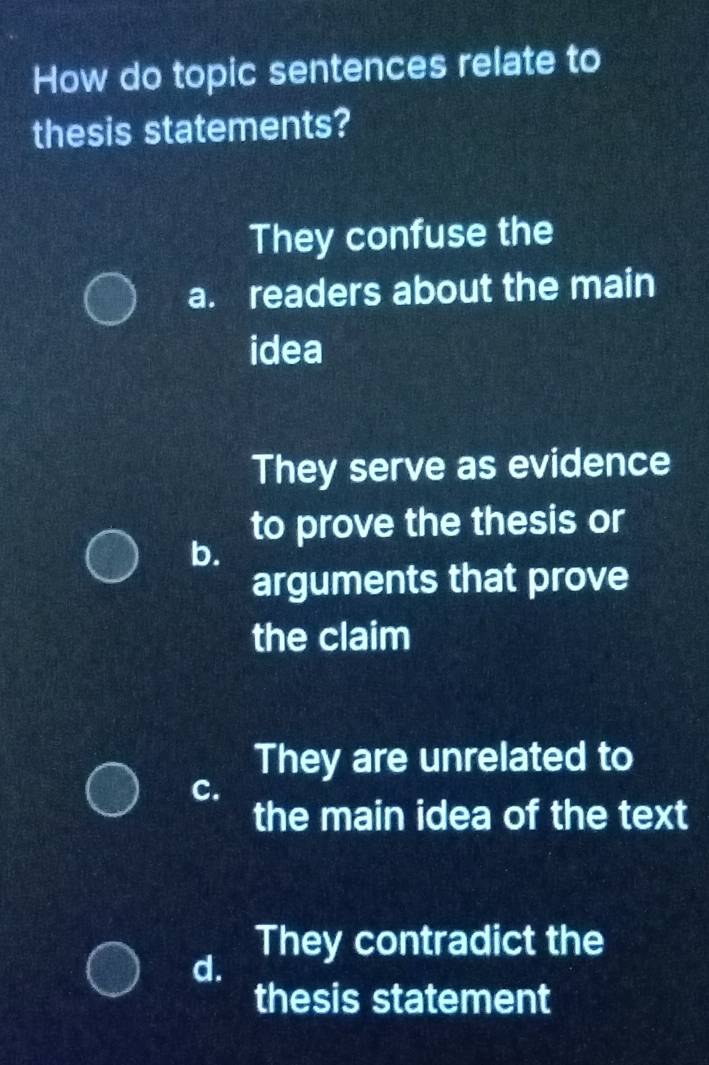 How do topic sentences relate to
thesis statements?
They confuse the
a. readers about the main
idea
They serve as evidence
to prove the thesis or
b.
arguments that prove
the claim
They are unrelated to
c.
the main idea of the text
They contradict the
d.
thesis statement