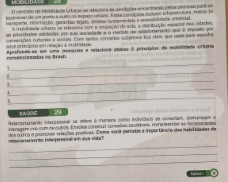 MOB UDADE 
O conceito de Mobilidade Urbana se relaciona às condições encortradas pelas pessoes para se 
locomovar de um ponto a outro no espaço umbeno. Estas concições incluem infrasstrutura, méios de 
tansporia, informação, ganantas logais, direños fundamentais e acessibilidade univerial. 
A mobilidade uibana se relaciona com a ocupação do solo, a cistribuição espacial das cidades, 
as prioridades adotadas por sua sociedade e o modelo de relacionamento que é imposto por 
convanções cultunua e sociais. Com tantos conceitos subjetivos lica claro que cada pais escolhe 
sous princípios em relação à mobilidada. 
Aprofunde-se em uma pesquisa e relacione abaixo 5 princípios da mobilidade urbana 
convenolonados no Brasil. 
_ 
_ 
1 
_ 
2 
_ 
_ 
4. 
5 
SAúDE 29
Relacionamento interpessnal se refere à maneira como indivíduos se conectam, comusican e 
interagem uns com os outios. Emvolve construir coneaões saudáveis, compreender as necessidades 
doa outros e promover relações positivas. Como vooê percebe a importância das habilidades de 
_ 
relacionamento interpessoal em sua vida? 
_ 
_ 
Castot