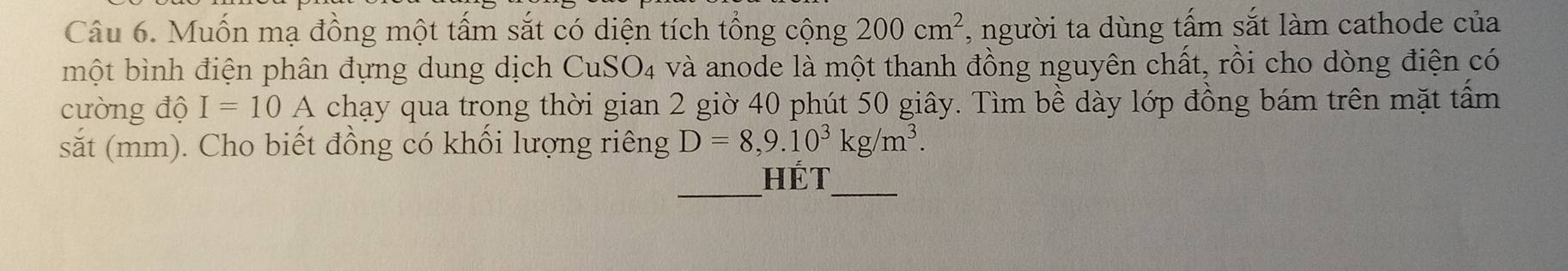 Muốn mạ đồng một tấm sắt có diện tích tổng cộng 200cm^2 , người ta dùng tấm sắt làm cathode của 
một bình điện phân đựng dung dịch CuSO₄ và anode là một thanh đồng nguyên chất, rồi cho dòng điện có 
cường độ I=10A chạy qua trong thời gian 2 giờ 40 phút 50 giây. Tìm bề dày lớp đồng bám trên mặt tấm 
sắt (mm). Cho biết đồng có khổi lượng riêng D=8,9.10^3kg/m^3. 
_ 
_ 
Hét