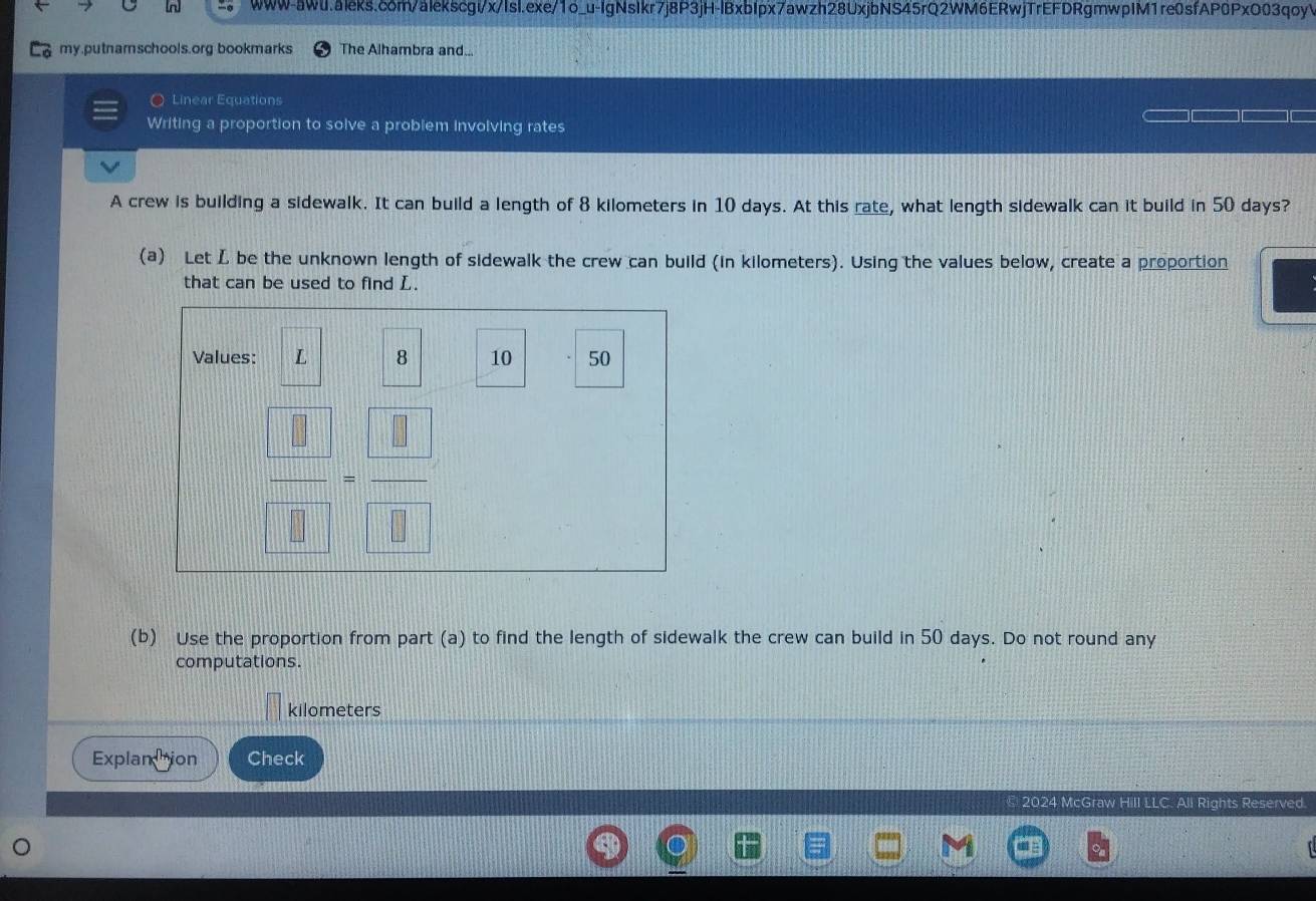 my.putnamschools.org bookmarks The Alhambra and... 
○ Linear Equations 
Writing a proportion to solve a problem involving rates 
A crew is building a sidewalk. It can build a length of 8 kilometers in 10 days. At this rate, what length sidewalk can it build in 50 days? 
(a) Let L be the unknown length of sidewalk the crew can build (in kilometers). Using the values below, create a proportion 
that can be used to find L. 
Values: L 8 10 50
 □ /□  - □ /□  
(b) Use the proportion from part (a) to find the length of sidewalk the crew can build in 50 days. Do not round any 
computations.
kilometers
Explanttion Check 
2024 McGraw Hill LLC. All Rights Reserved