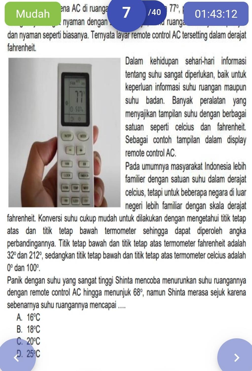 Mudah ena AC di ruanga 77°,
7 /40 01:43:12
nyaman dengan ruang
dan nyaman seperti biasanya. Ternyata layar remote control AC tersetting dalam derajat
fahrenheit.
Dalam kehidupan sehari-hari informasi
tentang suhu sangat diperlukan, baik untuk
keperluan informasi suhu ruangan maupun
suhu badan. Banyak peralatan yang
menyajikan tampilan suhu dengan berbagai
satuan seperti celcius dan fahrenheit.
Sebagai contoh tampilan dalam display
remote control AC.
Pada umumnya masyarakat Indonesia lebih
familier dengan satuan suhu dalam derajat
celcius, tetapi untuk beberapa negara di luar
negeri lebih familiar dengan skala derajat
fahrenheit. Konversi suhu cukup mudah untuk dilakukan dengan mengetahui titik tetap
atas dan titik tetap bawah termometer sehingga dapat diperoleh angka
perbandingannya. Titik tetap bawah dan titik tetap atas termometer fahrenheit adalah
32° dan 212° , sedangkan titik tetap bawah dan titik tetap atas termometer celcius adalah
0° d a n100°.
Panik dengan suhu yang sangat tinggi Shinta mencoba menurunkan suhu ruangannya
dengan remote control AC hingga menunjuk 68° , namun Shinta merasa sejuk karena
sebenarnya suhu ruangannya mencapai ....
A. 16°C
B. 18°C
C. 20°C
D. 25°C