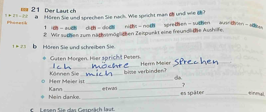 Der Laut ch
1>21-22 a Hören Sie und sprechen Sie nach. Wie spricht man ch und wie ch? 
Phonetik 
1 ich-auch dich- doch nicht- noch sprechen - suchen ausrichten~achten 
2 Wir suchen zum nächstmöglichen Zeitpunkt eine freundliche Aushilfe.
1>23 b Hören Sie und schreiben Sie. 
Guten Morgen. Hier spricht Peters. 
_ 
Herrn Meier_ 
. 
Können Sie _bitte verbinden? 
Herr Meier ist _da. 
? 
Kann _etwas 
_ 
Nein danke. _es später_ 
einmal. 
cLesen Sie das Gespräch laut.