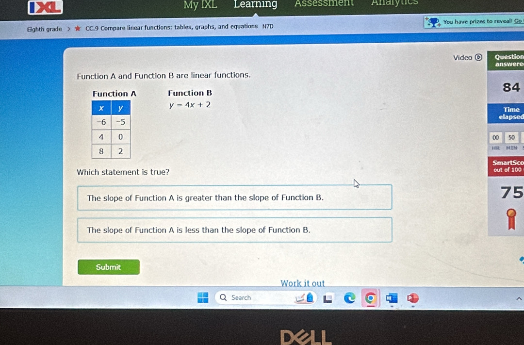 My IXL Learning Assessment Anarytics
Eighth grade CC.9 Compare linear functions: tables, graphs, and equations N7D You have prizes to reveal! Go
Video ⑥ Question
answere
Function A and Function B are linear functions.
Function A Function B
84
y=4x+2 Time
elapsed
00 50
HR MIN
SmartSco
Which statement is true? out of 100
The slope of Function A is greater than the slope of Function B.
75
The slope of Function A is less than the slope of Function B.
Submit
Work it out
Search