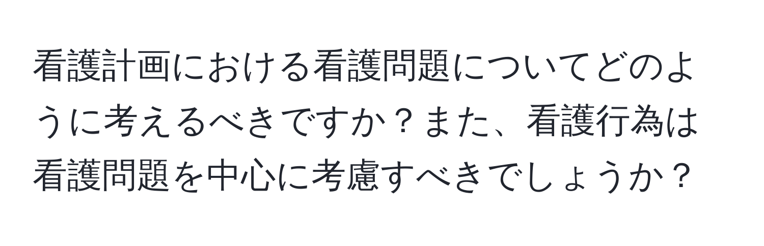 看護計画における看護問題についてどのように考えるべきですか？また、看護行為は看護問題を中心に考慮すべきでしょうか？