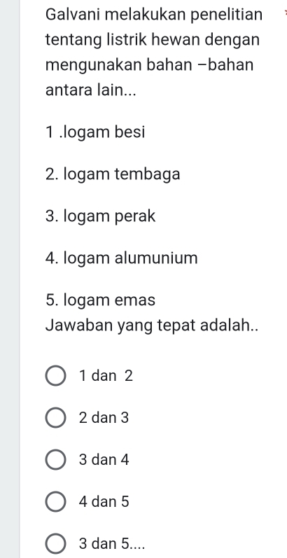 Galvani melakukan penelitian
tentang listrik hewan dengan
mengunakan bahan −bahan
antara lain...
1 .logam besi
2. logam tembaga
3. logam perak
4. logam alumunium
5. logam emas
Jawaban yang tepat adalah..
1 dan 2
2 dan 3
3 dan 4
4 dan 5
3 dan 5....