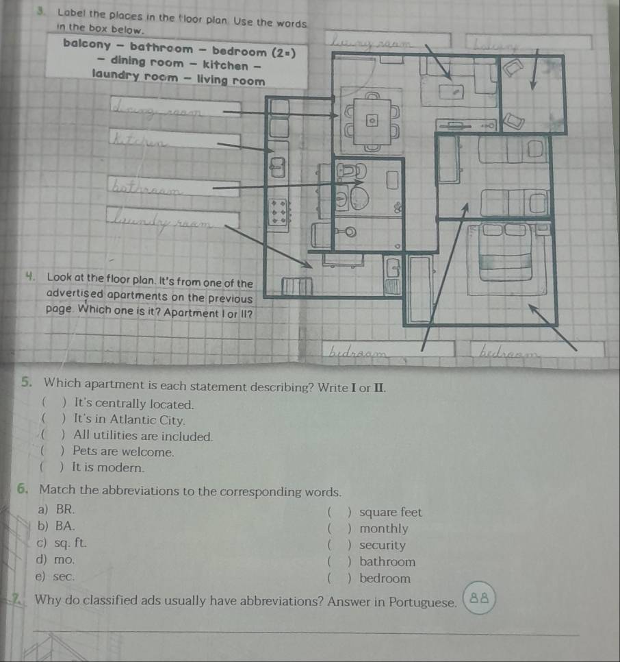 Label the places in the floor 
4. Look at the floor plan. It's from one of the
5. Which apartment is each statement describing? Write I or II.
 ) It's centrally located.
 ) It's in Atlantic City.
( ) All utilities are included.
( )Pets are welcome.
( ) It is modern.
6. Match the abbreviations to the corresponding words.
a) BR.  square feet
(
b) BA.  monthly
c) sq. ft. (  security
d) mo. ( ) bathroom
e) sec. ( )bedroom
Why do classified ads usually have abbreviations? Answer in Portuguese. a
_