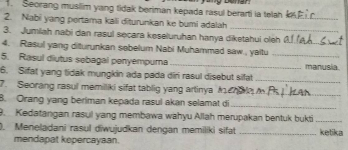 Seorang muslim yang tidak beriman kepada rasul berarti ia telah_ 
2. Nabi yang pertama kali diturunkan ke bumi adalah_ 
3. Jumlah nabi dan rasul secara keseluruhan hanya diketahui oleh 
4. Rasul yang diturunkan sebelum Nabi Muhammad saw., yaitu__ 
5. Rasul diutus sebagai penyempura _manusia. 
6. Sifat yang tidak mungkin ada pada diri rasul disebut sifat_ 
7. Seorang rasul memiliki sifat tablig yang artinya M_ 
B. Orang yang beriman kepada rasul akan selamat di_ 
9. Kedatangan rasul yang membawa wahyu Allah merupakan bentuk bukti_ 
). Meneladani rasul diwujudkan dengan memiliki sifat _ketika 
mendapat kepercayaan.