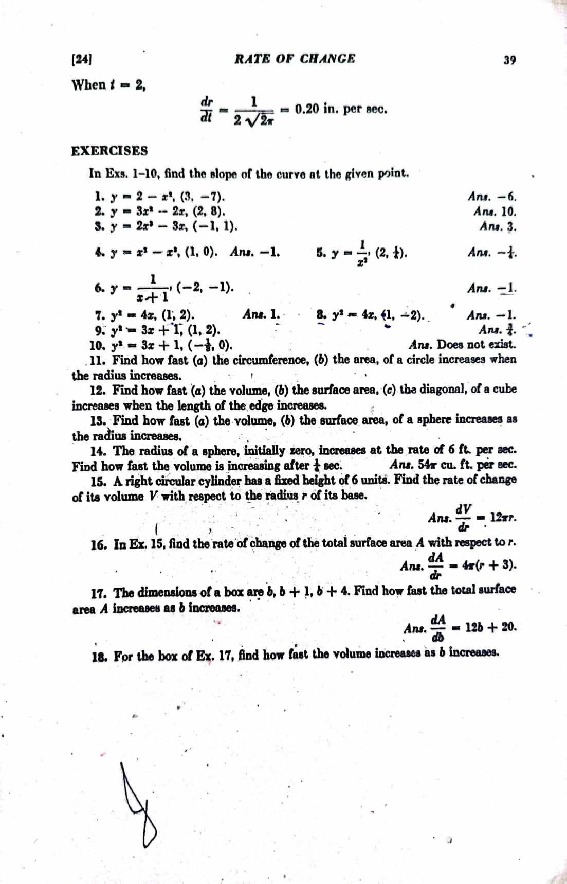 [24] RATE OF CHANGE 39
When t=2,
 dr/dt = 1/2sqrt(2π ) =0.20 in. per sec.
EXERCISES
In Exs. 1-10, find the slope of the curve at the given point.
1. y=2-x^2,(3,-7). Ans. - 6.
2. y=3x^2-2x,(2,8). Ans. 10.
3. y=2x^2-3x,(-1,1). Ans. 3.
4. y=x^2-x^2,(1,0). Ans. -1. 5. y= 1/x^2 ,(2, 1/4 ). Ans, -.
6. y= 1/x+1 ,(-2,-1). Ans. -1.
7. y^2=4x,(1,2). Ans. 1. 8. y^2=4x,(1,-2). Ans. -1.
9. y^2=3x+1,(1,2). Ans..
10. y^2=3x+1,(- 1/8 ,0). Ans. Does not exist.
11. Find how fast (a) the circumference, (b) the area, of a circle increases when
the radius increases.
12. Find how fast (α) the volume, (b) the surface area, (c) the diagonal, of a cube
increases when the length of the edge increases.
13. Find how fast (a) the volume, (b) the surface area, of a sphere increases as
the radius increases.
14. The radius of a sphere, initially zero, increases at the rate of 6 ft. per sec.
Find how fast the volume is increasing after  1/6 sec . Ans. 54x cu. ft. per sec.
15. A right circular cylinder has a fixed height of 6 units. Find the rate of change
of its volume V with respect to the radius r of its base.
a ns.  dV/dr =12π r.
16. In Ex. 15, find the rate of change of the total surface area A with respect to r.
Ans.  dA/dr =4π (r+3).
17. The dimensions of a box are b,b+1,b+4. Find how fast the total surface
area A increases as b increases.
Ans.  dA/db =12b+20.
18. For the box of Ex. 17, find how fast the volume increases as b increases.