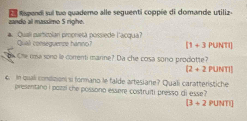 Rispendi sul tuo quaderno alle seguenti coppie di domande utiliz- 
zando al massimo 5 righe. 
Qualí particolari proprietà possiede l'acqua? 
Quali conseguenze hanno? [1+3 PUNTI] 
oe Che cosa sono le correnti marine? Da che cosa sono prodotte?
[2+2PUNTI]. In quali condizioni si formano le falde artesiane? Quali caratteristiche 
preseritano i pozzi che possono essere costruiti presso di esse?
[3+2PUNTI]