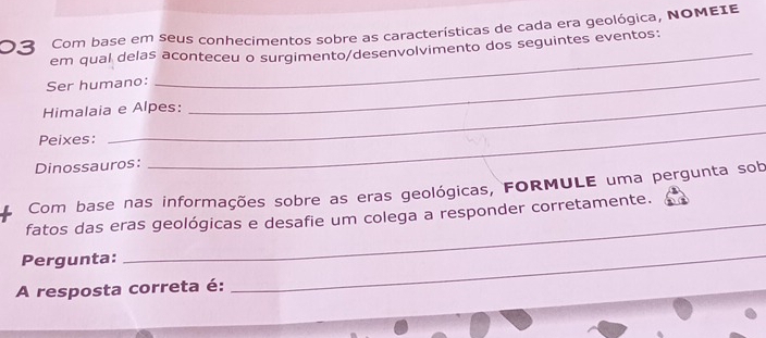 Com base em seus conhecimentos sobre as características de cada era geológica, NOΜEIE 
_ 
em qual delas aconteceu o surgimento/desenvolvimento dos seguintes eventos: 
Ser humano: 
_ 
_ 
Himalaia e Alpes: 
Peixes: 
Dinossauros: 
_ 
Com base nas informações sobre as eras geológicas, FORMULE uma pergunta sob 
fatos das eras geológicas e desafie um colega a responder corretamente. 
Pergunta: 
_ 
A resposta correta é: 
_