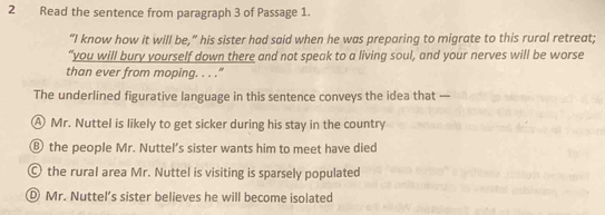 Read the sentence from paragraph 3 of Passage 1.
“I know how it will be,” his sister had said when he was preparing to migrate to this rural retreat;
“you will bury yourself down there and not speak to a living soul, and your nerves will be worse
than ever from moping. . . ."
The underlined figurative language in this sentence conveys the idea that —
A Mr. Nuttel is likely to get sicker during his stay in the country
⑧ the people Mr. Nuttel’s sister wants him to meet have died
the rural area Mr. Nuttel is visiting is sparsely populated
Mr. Nuttel’s sister believes he will become isolated