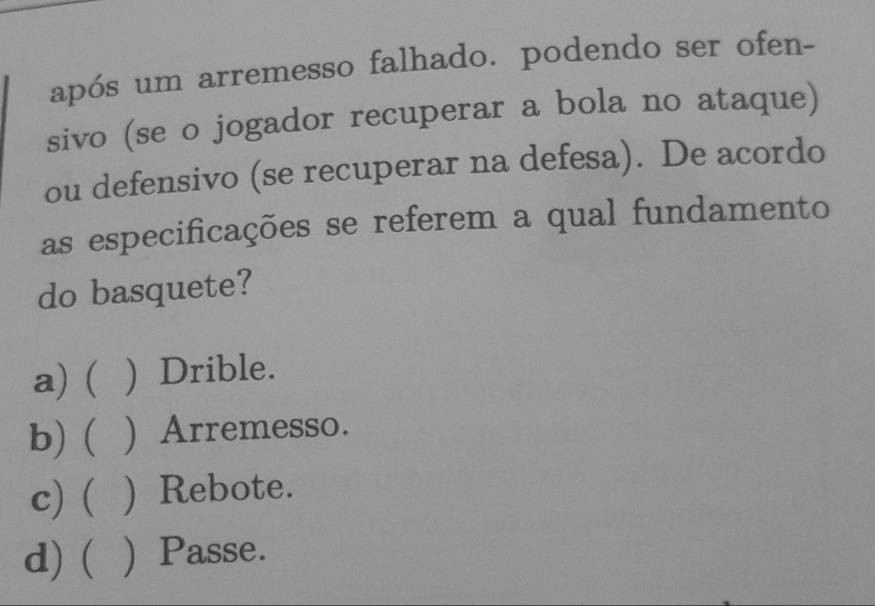 após um arremesso falhado. podendo ser ofen-
sivo (se o jogador recuperar a bola no ataque)
ou defensivo (se recuperar na defesa). De acordo
as especificações se referem a qual fundamento
do basquete?
a) ( : ) Drible.
b) ( ) Arremesso.
c) ( ) Rebote.
d) ( ) Passe.