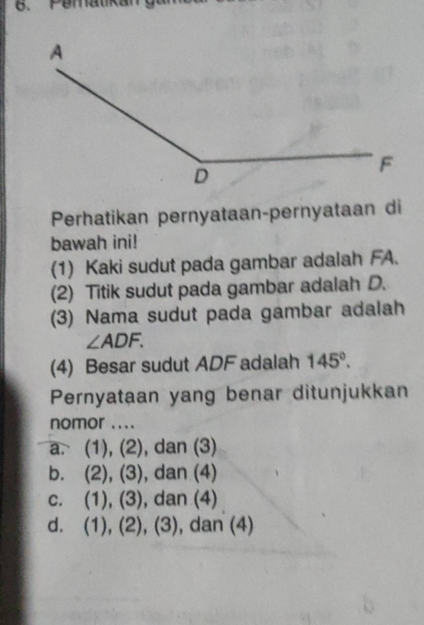 Pemalikal
Perhatikan pernyataan-pernyataan di
bawah ini!
(1) Kaki sudut pada gambar adalah FA.
(2) Titik sudut pada gambar adalah D.
(3) Nama sudut pada gambar adalah
∠ ADF. 
(4) Besar sudut ADF adalah 145°. 
Pernyataan yang benar ditunjukkan
nomor ....
a. (1), (2), dan (3)
b. (2), (3), dan (4)
c. (1), (3), dan (4)
d. (1), (2), (3), dan (4)