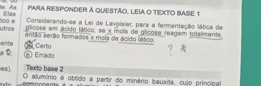 te. As PARA RESPONDER À QUESTÃO, LEIA O TEXTO BASE 1 
Elas 
tico e Considerando-se a Lei de Lavoisier, para a fermentação lática de 
utros glicose em ácido lático, se x mols de glicose reagem totalmente, 
então serão formados x mols de ácido lático. 
ente L Certo 
e C; e Errado 
es). Texto base 2 
O alumínio é obtido a partir do minério bauxita, cujo principal 
ext