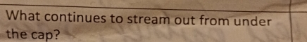 What continues to stream out from under 
the cap?