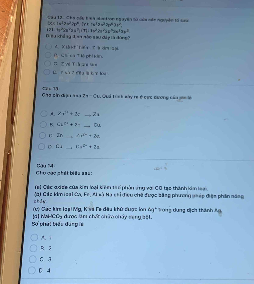 Cho cấu hình electron nguyên tử của các nguyên tổ sau:
(X): 1s^22s^22p^6; (Y):1s^22s^22p^63s^2; 
(Z): 1s^22s^22p^3; (T) : 1s^22s^22p^63s^23p^3. 
Điều khắng định nào sau đây là đúng?
A. X là khí hiếm, Z là kim loại.
B. Chỉ có T là phi kim.
C. Z và T là phi kim
D. Y và Z đều là kim loại.
Câu 13:
Cho pin điện hoá Zn-Cu 1. Quá trình xảy ra ở cực dương của pin là
A. Zn^(2+)+2e to Zn
B. Cu^(2+)+2eto Cu.
C. Zn Zn^(2+)+2e.
D. Cu Cu^(2+)+2e. 
Câu 14:
Cho các phát biểu sau:
(a) Các oxide của kim loại kiềm thổ phản ứng với CO tạo thành kim loại.
(b) Các kim loại Ca, Fe, Al và Na chỉ điều chế được bằng phương pháp điện phân nóng
chảy.
(c) Các kim loại Mg, K và Fe đều khử được ion Ag^+ * trong dung dịch thành Ag.
(d) Na HCO_3 được làm chất chữa cháy dạng bột.
Số phát biểu đúng là
A. 1
B. 2
C. 3
D. 4