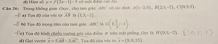 d) Hàm số y=f(2x-1)-5 có một điểm cực đại.
Câu 26: Trong không gian Oxyz , cho tam giác ABC có các đinh A(1;-2;0), B(2;1;-2), C(0;3;5). 
a) Tọa độ của véc tơ overline AB là (1;3;-2). 
b) Tọa độ trọng tâm của tam giác ABC là G(1; 2/3 ;-1). 
(c) Tọa độ hình chiếu vuông góc của điểm B trên mặt phẳng Ovz là H(0;1;-2). 
d) Gọi vectơ vector x=5vector AB-3vector AC. Tọa độ của véc tơ overline x=(8;0;25).