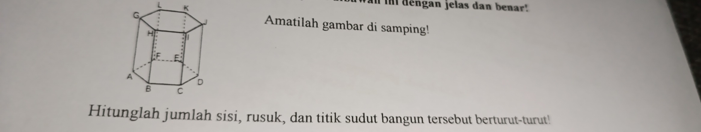 L K
I im dengan jelas dan benar!
G
J
Amatilah gambar di samping!
H
:/1 
Le E
A
D
B C
Hitunglah jumlah sisi, rusuk, dan titik sudut bangun tersebut berturut-turut!