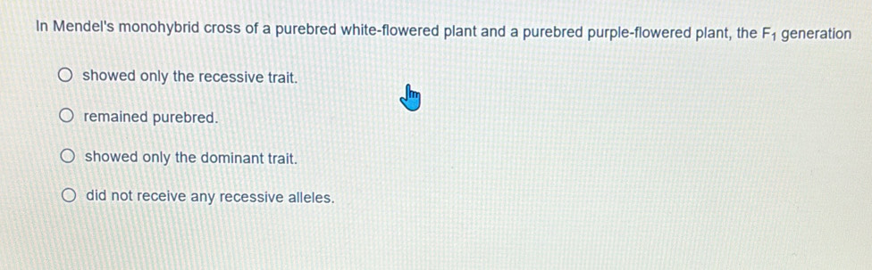 In Mendel's monohybrid cross of a purebred white-flowered plant and a purebred purple-flowered plant, the F_1 generation
showed only the recessive trait.
remained purebred.
showed only the dominant trait.
did not receive any recessive alleles.