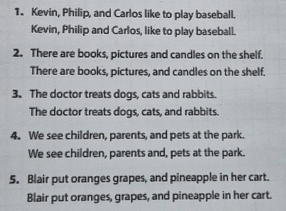 Kevin, Philip, and Carlos like to play baseball. 
Kevin, Philip and Carlos, like to play baseball. 
2. There are books, pictures and candles on the shelf. 
There are books, pictures, and candles on the shelf. 
3. The doctor treats dogs, cats and rabbits. 
The doctor treats dogs, cats, and rabbits. 
4. We see children, parents, and pets at the park. 
We see children, parents and, pets at the park. 
5. Blair put oranges grapes, and pineapple in her cart. 
Blair put oranges, grapes, and pineapple in her cart.