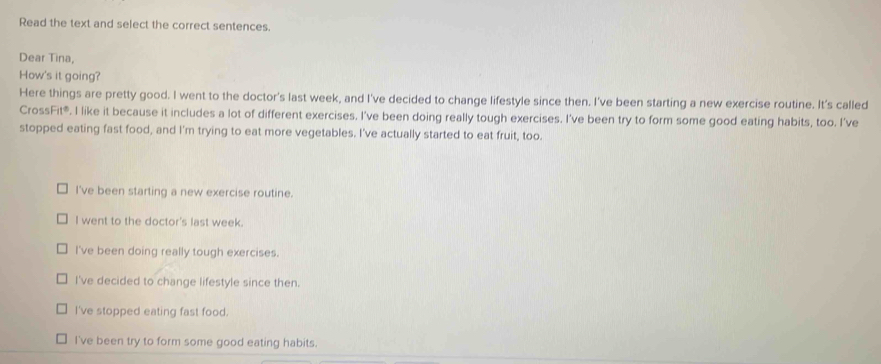 Read the text and select the correct sentences.
Dear Tina,
How's it going?
Here things are pretty good. I went to the doctor's last week, and I've decided to change lifestyle since then. I've been starting a new exercise routine. It's called
CrossFit®. I like it because it includes a lot of different exercises. I've been doing really tough exercises. I've been try to form some good eating habits, too. I've
stopped eating fast food, and I'm trying to eat more vegetables. I've actually started to eat fruit, too.
I've been starting a new exercise routine.
I went to the doctor's last week.
I've been doing really tough exercises.
I've decided to change lifestyle since then.
I've stopped eating fast food.
I've been try to form some good eating habits.