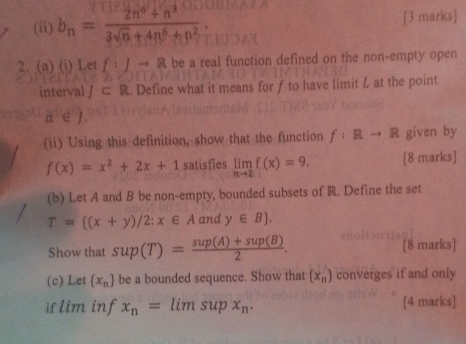 (ii) b_n= (2n^6+n^3)/3sqrt(n)+4n^6+n^2  [3 marks] 
2. (a) (i) Let f:Jto R be a real function defined on the non-empty open 
interval J ⊂ R. Define what it means for ƒ to have limit L at the point
a∈ J
(ii) Using this definition, show that the function f:Rto R given by
f(x)=x^2+2x+1 satisfies limlimits _nto 2f(x)=9. [8 marks] 
(b) Let A and B be non-empty, bounded subsets of R. Define the set
T= (x+y)/2;x∈ A and y∈ B. 
Show that sup(T)= (sup(A)+sup(B))/2 . [8 marks] 
(c) Let  x_n be a bounded sequence. Show that (x_n) converges if and only 
if lim inf x_n=limsupx_n. [4 marks]