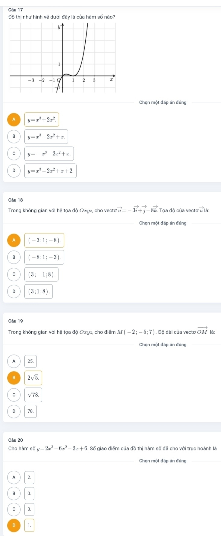 Đồ thị như hình vẽ dưới đây là của hàm số nào?
Chọn một đáp án đúng
A y=x^3+2x^2.
B y=x^3-2x^2+x.
C y=-x^3-2x^2+x.
D y=x^3-2x^2+x+2
Câu 18
Trong không gian với hệ tọa độ Oェγz, cho vecto vector u=-3vector i+vector j-8vector k. Tọa độ của vectơ u là:
_Chọn một đáp án đúng_
A (-3;1;-8).
B (-8;1;-3).
C (3;-1;8).
D (3;1;8). 
Câu 19
Trong không gian với hệ tọa độ Oェγz, cho điểm M(-2;-5;7). Độ dài của vectơ vector OM là:
_Chọn một đáp án đúng
A 25
B 2sqrt(5).
C sqrt(78).
D 78
Câu 20
Cho hàm số y=2x^3-6x^2-2x+6. Số giao điểm của đồ thị hàm số đã cho với trục hoành là
_Chọn một đáp án đúng_
A 2.
B 0
C 3
D 1.