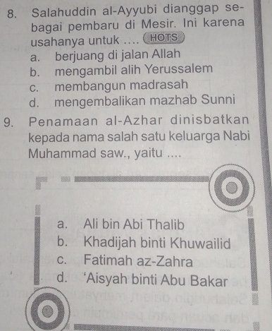 Salahuddin al-Ayyubi dianggap se-
bagai pembaru di Mesir. Ini karena
usahanya untuk .... (HOTS
a. berjuang di jalan Allah
b. mengambil alih Yerussalem
c. membangun madrasah
d. mengembalikan mazhab Sunni
9. Penamaan al-Azhar dinisbatkan
kepada nama salah satu keluarga Nabi
Muhammad saw., yaitu ....
a. Ali bin Abi Thalib
b. Khadijah binti Khuwailid
c. Fatimah az-Zahra
d. ‘Aisyah binti Abu Bakar