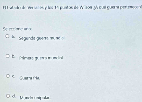 El tratado de Versalles y los 14 puntos de Wilson ¿A qué guerra pertenecen?
Seleccione una:
a. Segunda guerra mundial.
b. Primera guerra mundial
C. Guerra fría.
d. Mundo unipolar.