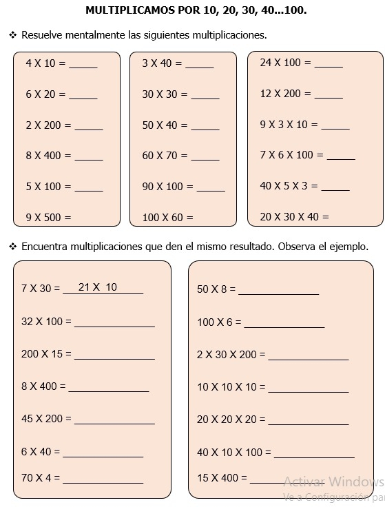 MULTIPLICAMOS POR 10, 20, 30, 40... 100. 
Resuelve mentalmente las siguientes multiplicaciones.
4* 10=
_
3* 40=
_ 
_ 24* 100=
_ 6* 20=
30* 30= _ 
_ 12* 200=
2* 200= _ 50* 40= _ 
_ 9* 3* 10=
_ 
_
8* 400=
60* 70=
_ 7* 6* 100=
5* 100= _ 90* 100= _ 40* 5* 3= _
9* 500= 100* 60= 20* 30* 40=
Encuentra multiplicaciones que den el mismo resultado. Observa el ejemplo.
7* 30=_ 21* 10 50* 8= _ 
_
32* 100=
_
100* 6=
_
200* 15=
2* 30* 200=
_
8* 400=
__ 10* 10* 10=
45* 200=
_ 20* 20* 20=
_ 
_ 6* 40=
_ 40* 10* 100=
70* 4=
_ 
_
15* 400=
WS 
_pa