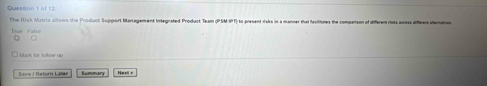 of 12.
The Risk Matrix allows the Product Support Management Integrated Product Team (PSM IPT) to present risks in a manner that facilitates the comparison of different risks across different alternatives.
True False
Mark for follow up
Save / Return Later Summary Next »