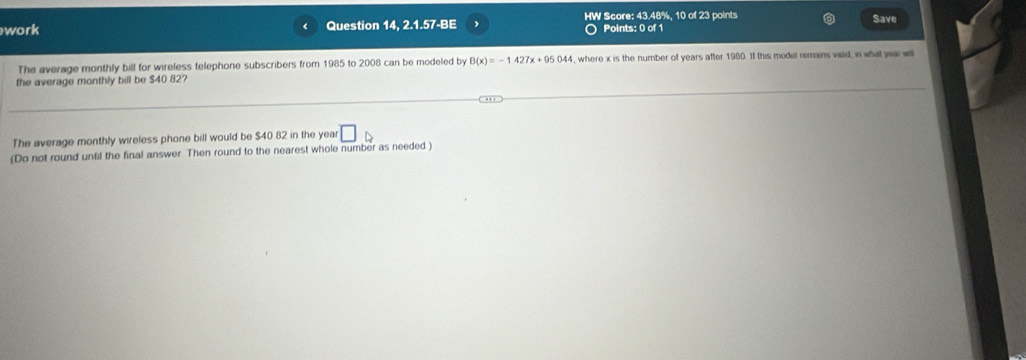 work Question 14, 2.1.57-BE HW Score: 43.48%, 10 of 23 points Save 
Points: 0 of 1 
The average monthly bill for wireless telephone subscribers from 1985 to 2008 can be modeled by B(x)=-1427x+95044 , where x is the number of years after 1980. If this model remains valid, in what year wi 
the average monthly bill be $40 82? 
The average monthly wireless phone bill would be $40 82 in the yea □ 
(Do not round unfil the final answer. Then round to the nearest whole number as needed)