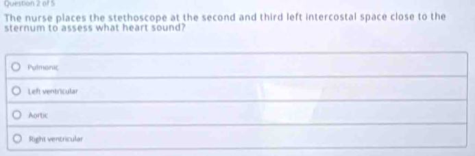 The nurse places the stethoscope at the second and third left intercostal space close to the
sternum to assess what heart sound?
Pulmonic
Left ventricular
Aortic
Right ventricular