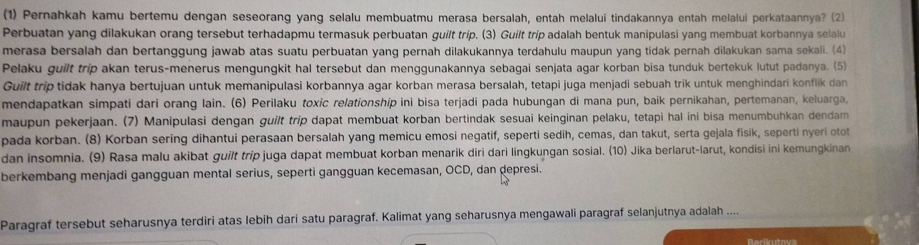 (1) Pernahkah kamu bertemu dengan seseorang yang selalu membuatmu merasa bersalah, entah melalui tindakannya entah melalui perkataannya? (2)
Perbuatan yang dilakukan orang tersebut terhadapmu termasuk perbuatan guilt trip. (3) Guilt trip adalah bentuk manipulasi yang membuat korbannya selalu
merasa bersalah dan bertanggung jawab atas suatu perbuatan yang pernah dilakukannya terdahulu maupun yang tidak pernah dilakukan sama sekali. (4)
Pelaku guilt trip akan terus-menerus mengungkit hal tersebut dan menggunakannya sebagai senjata agar korban bisa tunduk bertekuk lutut padanya. (5)
Guilt trip tidak hanya bertujuan untuk memanipulasi korbannya agar korban merasa bersalah, tetapi juga menjadi sebuah trik untuk menghindari konflik dan
mendapatkan simpati dari orang lain. (6) Perilaku toxic relationship ini bisa terjadi pada hubungan di mana pun, baik pernikahan, pertemanan, keluarga,
maupun pekerjaan. (7) Manipulasi dengan guilt trip dapat membuat korban bertindak sesuai keinginan pelaku, tetapi hal ini bisa menumbuhkan dendam
pada korban. (8) Korban sering dihantui perasaan bersalah yang memicu emosi negatif, seperti sedih, cemas, dan takut, serta gejala fisik, seperti nyeri otot
dan insomnia. (9) Rasa malu akibat guilt trip juga dapat membuat korban menarik diri dari lingkungan sosial. (10) Jika berlarut-larut, kondisi ini kemungkinan
berkembang menjadi gangguan mental serius, seperti gangguan kecemasan, OCD, dan depresi.
Paragraf tersebut seharusnya terdiri atas lebih dari satu paragraf. Kalimat yang seharusnya mengawali paragraf selanjutnya adalah ....
Reríkutnva