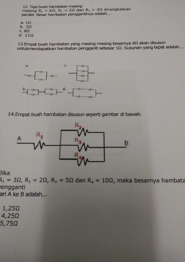 Tiga buah hambatan masing-
masing R_1=6Omega ,R_2=2Omega dan R_3=3Omega dirangkaikan
paralel. Besar hambatan penggantinya adalah....
a. 1Ω
b. 3Ω
c. 6Ω
d. 11Ω
13.Empat buah hambatan yang masing-masing besarya 4Ω akan disusun
untukmendapatkan hambatan pengganti sebesar 1Ω. Susunan yang tepat adalah...
a.
C.
,
14.Empat buah hambatan disusun seperti gambar di bawah.
Jika
R_1=3Omega ,R_2=2Omega ,R_3=5Omega dan R_4=10Omega , maka besarnya hambata
engganti
ari A ke B adalah...
1,25Ω
4,25Ω
5,75Ω