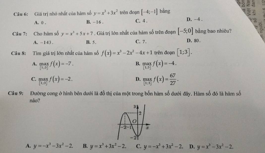 a 。 ②
Câu 6: Giá trị nhỏ nhất của hàm số y=x^3+3x^2 trên đoạn [-4;-1] bằng
A. 0 . B. -16 . C. 4 .
D. -4 .
Câu 7: Cho hàm số y=x^3+5x+7. Giá trị lớn nhất của hàm số trên đoạn [-5;0] bằng bao nhiêu?
5
A. -143. B. 5 . C. 7. D. 80 .
Câu 8: Tìm giá trị lớn nhất của hàm số f(x)=x^3-2x^2-4x+1 trên đoạn [1;3].
B.
A. maxf(x)=-7. .beginarrayr maxf(x)=-4.
C. .beginarrayr maxf(x)=-2. [1;3]endarray. underset [1;3][1;3]f(x)= 67/27 .
D.
Câu 9:  Đường cong ở hình bên dưới là đồ thị của một trong bốn hàm số dưới đây. Hàm số đó là hàm số
nào?
A. y=-x^3-3x^2-2. B. y=x^3+3x^2-2. C. y=-x^3+3x^2-2. D. y=x^3-3x^2-2.