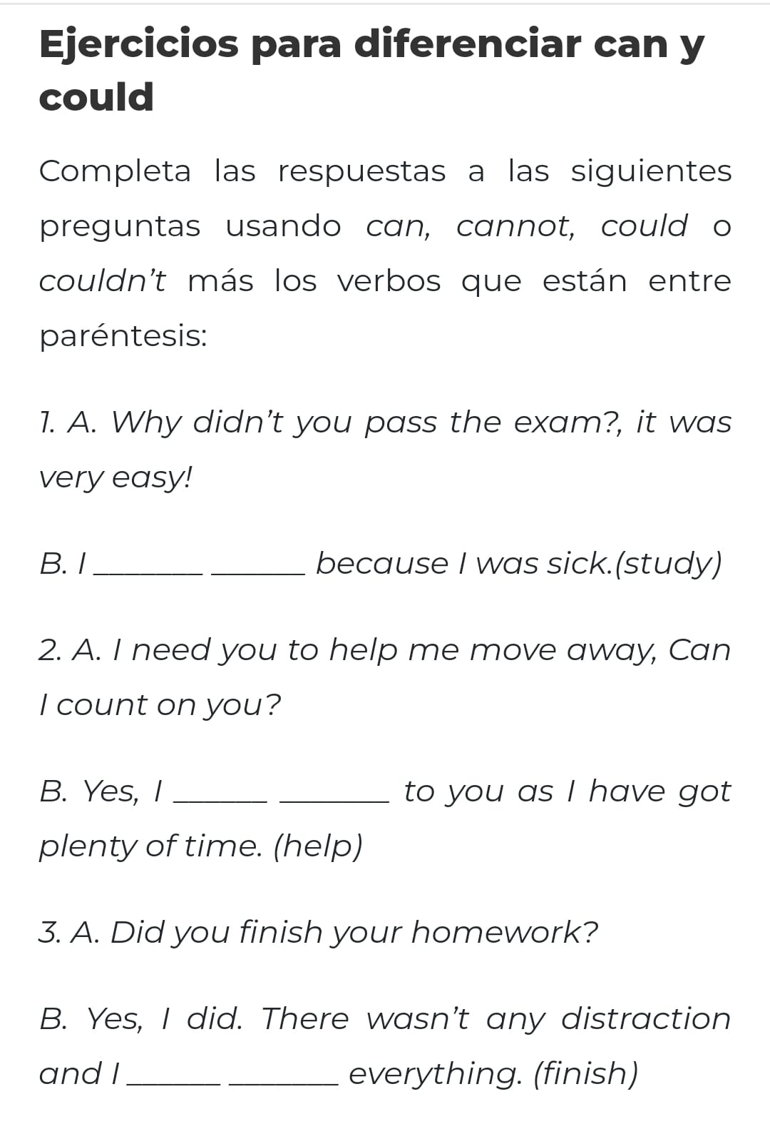 Ejercicios para diferenciar can y 
could 
Completa las respuestas a las siguientes 
preguntas usando can, cannot, could o 
couldn't más los verbos que están entre 
paréntesis: 
1. A. Why didn't you pass the exam?, it was 
very easy! 
B. I_ because I was sick.(study) 
2. A. I need you to help me move away, Can 
I count on you? 
B. Yes, I __to you as I have got 
plenty of time. (help) 
3. A. Did you finish your homework? 
B. Yes, I did. There wasn't any distraction 
and I __everything. (finish)