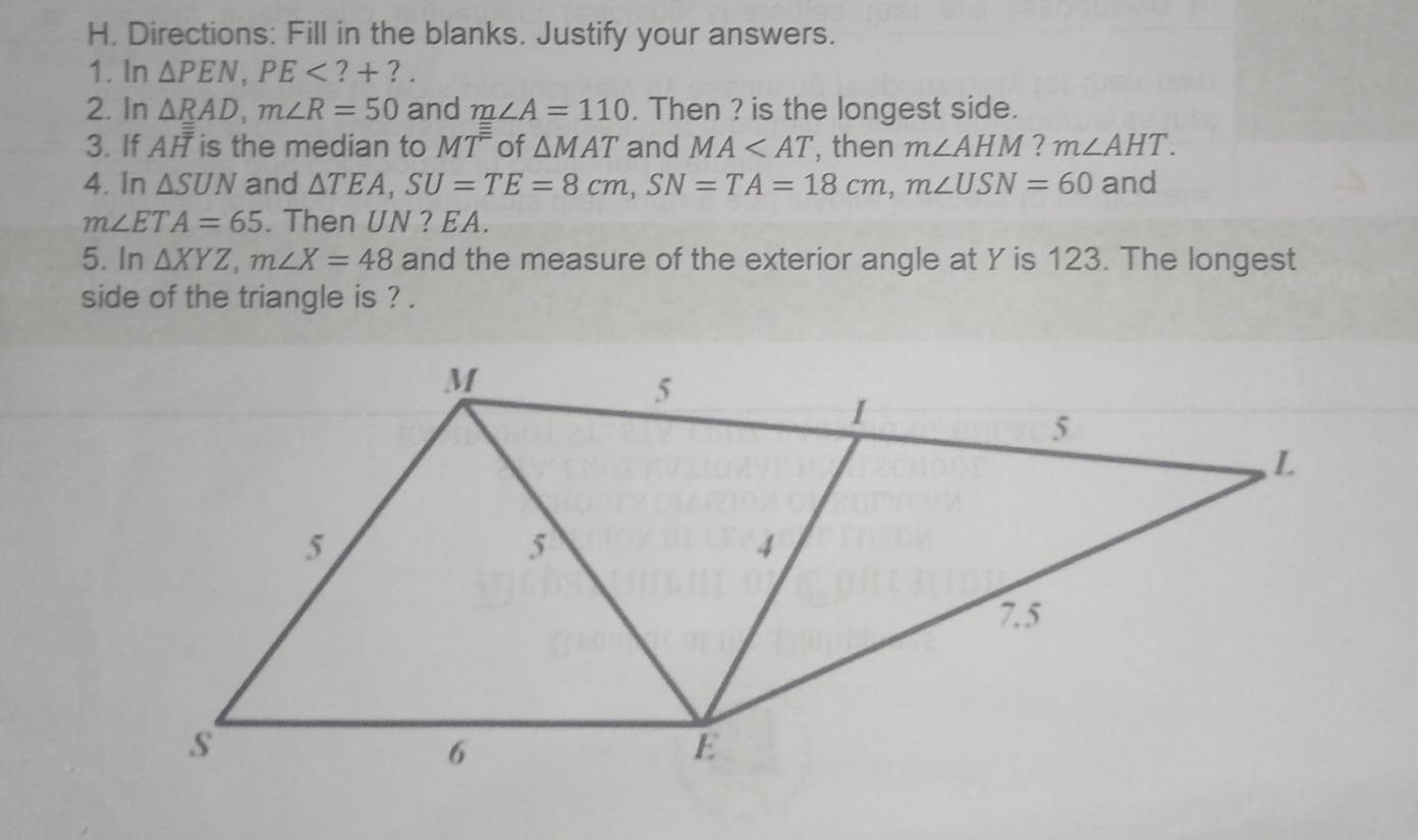 Directions: Fill in the blanks. Justify your answers. 
1. In △ PEN, PE ? + ? . 
2. In △ RAD, m∠ R=50 and m∠ A=110. Then ? is the longest side. 
3. If AH is the median to MT^(equiv) of △ MAT and MA , then m∠ AHM ? m∠ AHT. 
4. In △ SUN and △ TEA, SU=TE=8cm, SN=TA=18cm, m∠ USN=60 and
m∠ ETA=65. Then UN ? EA. 
5. In △ XYZ, m∠ X=48 and the measure of the exterior angle at Y is 123. The longest 
side of the triangle is ? .