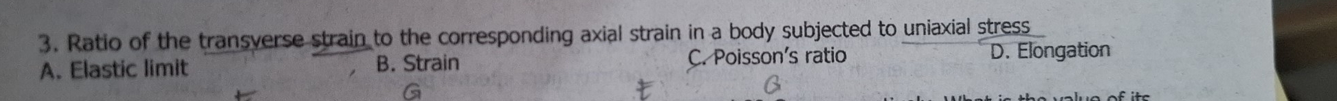 Ratio of the transverse strain to the corresponding axial strain in a body subjected to uniaxial stress
A. Elastic limit B. Strain C. Poisson's ratio D. Elongation
G